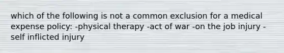 which of the following is not a common exclusion for a medical expense policy: -physical therapy -act of war -on the job injury -self inflicted injury