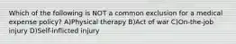 Which of the following is NOT a common exclusion for a medical expense policy? A)Physical therapy B)Act of war C)On-the-job injury D)Self-inflicted injury