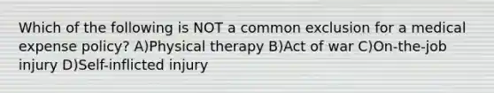 Which of the following is NOT a common exclusion for a medical expense policy? A)Physical therapy B)Act of war C)On-the-job injury D)Self-inflicted injury