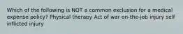 Which of the following is NOT a common exclusion for a medical expense policy? Physical therapy Act of war on-the-job injury self inflicted injury