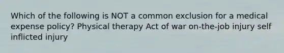 Which of the following is NOT a common exclusion for a medical expense policy? Physical therapy Act of war on-the-job injury self inflicted injury