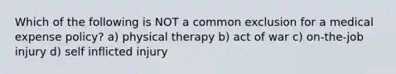 Which of the following is NOT a common exclusion for a medical expense policy? a) physical therapy b) act of war c) on-the-job injury d) self inflicted injury