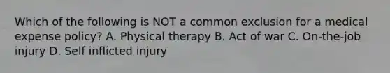 Which of the following is NOT a common exclusion for a medical expense policy? A. Physical therapy B. Act of war C. On-the-job injury D. Self inflicted injury