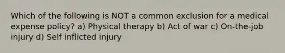 Which of the following is NOT a common exclusion for a medical expense policy? a) Physical therapy b) Act of war c) On-the-job injury d) Self inflicted injury