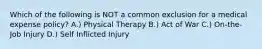 Which of the following is NOT a common exclusion for a medical expense policy? A.) Physical Therapy B.) Act of War C.) On-the-Job Injury D.) Self Inflicted Injury