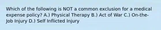 Which of the following is NOT a common exclusion for a medical expense policy? A.) Physical Therapy B.) Act of War C.) On-the-Job Injury D.) Self Inflicted Injury