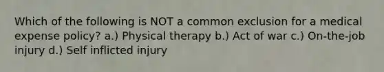 Which of the following is NOT a common exclusion for a medical expense policy? a.) Physical therapy b.) Act of war c.) On-the-job injury d.) Self inflicted injury