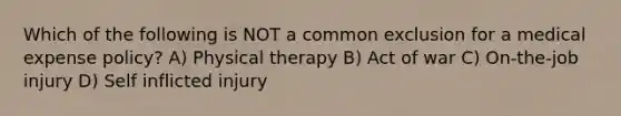 Which of the following is NOT a common exclusion for a medical expense policy? A) Physical therapy B) Act of war C) On-the-job injury D) Self inflicted injury