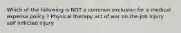 Which of the following is NOT a common exclusion for a medical expense policy ? Physical therapy act of war on-the-job injury self inflicted injury