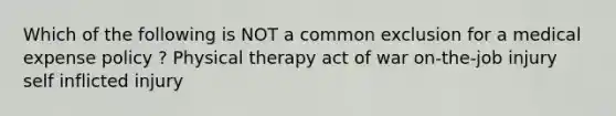 Which of the following is NOT a common exclusion for a medical expense policy ? Physical therapy act of war on-the-job injury self inflicted injury