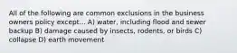 All of the following are common exclusions in the business owners policy except... A) water, including flood and sewer backup B) damage caused by insects, rodents, or birds C) collapse D) earth movement