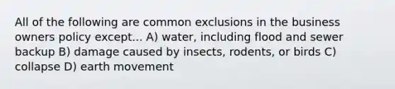 All of the following are common exclusions in the business owners policy except... A) water, including flood and sewer backup B) damage caused by insects, rodents, or birds C) collapse D) earth movement