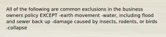 All of the following are common exclusions in the business owners policy EXCEPT -earth movement -water, including flood and sewer back up -damage caused by insects, rodents, or birds -collapse