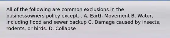 All of the following are common exclusions in the businessowners policy except... A. Earth Movement B. Water, including flood and sewer backup C. Damage caused by insects, rodents, or birds. D. Collapse