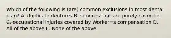 Which of the following is (are) common exclusions in most dental plan? A. duplicate dentures B. services that are purely cosmetic C. occupational injuries covered by Worker=s compensation D. All of the above E. None of the above