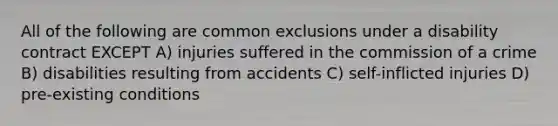 All of the following are common exclusions under a disability contract EXCEPT A) injuries suffered in the commission of a crime B) disabilities resulting from accidents C) self-inflicted injuries D) pre-existing conditions