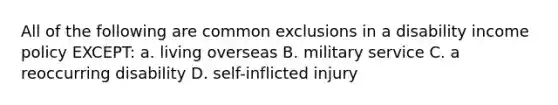 All of the following are common exclusions in a disability income policy EXCEPT: a. living overseas B. military service C. a reoccurring disability D. self-inflicted injury