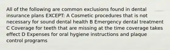 All of the following are common exclusions found in dental insurance plans EXCEPT: A Cosmetic procedures that is not necessary for sound dental health B Emergency dental treatment C Coverage for teeth that are missing at the time coverage takes effect D Expenses for oral hygiene instructions and plaque control programs