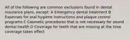 All of the following are common exclusions found in dental insurance plans, except: A Emergency dental treatment B Expenses for oral hygiene instructions and plaque control programs C Cosmetic procedures that is not necessary for sound dental health D Coverage for teeth that are missing at the time coverage takes effect