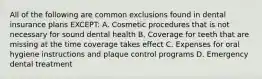 All of the following are common exclusions found in dental insurance plans EXCEPT: A. Cosmetic procedures that is not necessary for sound dental health B. Coverage for teeth that are missing at the time coverage takes effect C. Expenses for oral hygiene instructions and plaque control programs D. Emergency dental treatment