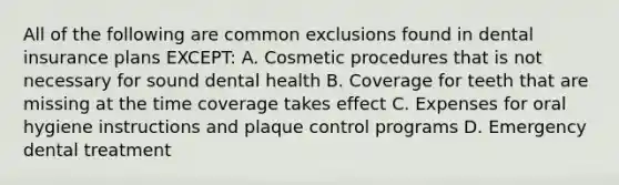 All of the following are common exclusions found in dental insurance plans EXCEPT: A. Cosmetic procedures that is not necessary for sound dental health B. Coverage for teeth that are missing at the time coverage takes effect C. Expenses for oral hygiene instructions and plaque control programs D. Emergency dental treatment