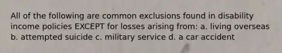 All of the following are common exclusions found in disability income policies EXCEPT for losses arising from: a. living overseas b. attempted suicide c. military service d. a car accident