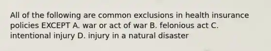 All of the following are common exclusions in health insurance policies EXCEPT A. war or act of war B. felonious act C. intentional injury D. injury in a natural disaster