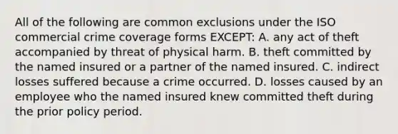 All of the following are common exclusions under the ISO commercial crime coverage forms EXCEPT: A. any act of theft accompanied by threat of physical harm. B. theft committed by the named insured or a partner of the named insured. C. indirect losses suffered because a crime occurred. D. losses caused by an employee who the named insured knew committed theft during the prior policy period.