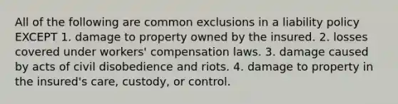 All of the following are common exclusions in a liability policy EXCEPT 1. damage to property owned by the insured. 2. losses covered under workers' compensation laws. 3. damage caused by acts of civil disobedience and riots. 4. damage to property in the insured's care, custody, or control.