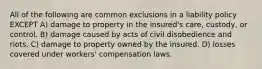 All of the following are common exclusions in a liability policy EXCEPT A) damage to property in the insured's care, custody, or control. B) damage caused by acts of civil disobedience and riots. C) damage to property owned by the insured. D) losses covered under workers' compensation laws.