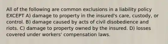 All of the following are common exclusions in a liability policy EXCEPT A) damage to property in the insured's care, custody, or control. B) damage caused by acts of civil disobedience and riots. C) damage to property owned by the insured. D) losses covered under workers' compensation laws.