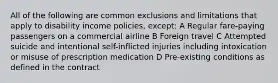 All of the following are common exclusions and limitations that apply to disability income policies, except: A Regular fare-paying passengers on a commercial airline B Foreign travel C Attempted suicide and intentional self-inflicted injuries including intoxication or misuse of prescription medication D Pre-existing conditions as defined in the contract