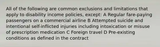 All of the following are common exclusions and limitations that apply to disability income policies, except: A Regular fare-paying passengers on a commercial airline B Attempted suicide and intentional self-inflicted injuries including intoxication or misuse of prescription medication C Foreign travel D Pre-existing conditions as defined in the contract