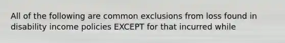 All of the following are common exclusions from loss found in disability income policies EXCEPT for that incurred while