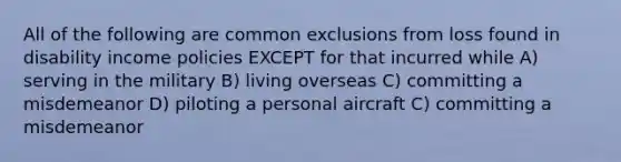 All of the following are common exclusions from loss found in disability income policies EXCEPT for that incurred while A) serving in the military B) living overseas C) committing a misdemeanor D) piloting a personal aircraft C) committing a misdemeanor