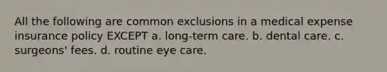 All the following are common exclusions in a medical expense insurance policy EXCEPT a. long-term care. b. dental care. c. surgeons' fees. d. routine eye care.