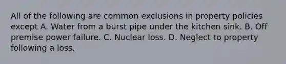 All of the following are common exclusions in property policies except A. Water from a burst pipe under the kitchen sink. B. Off premise power failure. C. Nuclear loss. D. Neglect to property following a loss.