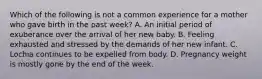 Which of the following is not a common experience for a mother who gave birth in the past week? A. An initial period of exuberance over the arrival of her new baby. B. Feeling exhausted and stressed by the demands of her new infant. C. Lochia continues to be expelled from body. D. Pregnancy weight is mostly gone by the end of the week.