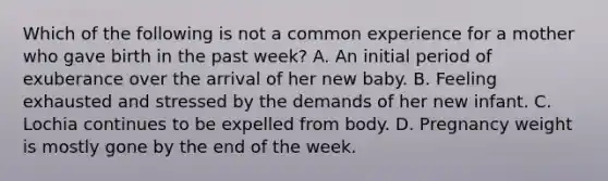 Which of the following is not a common experience for a mother who gave birth in the past week? A. An initial period of exuberance over the arrival of her new baby. B. Feeling exhausted and stressed by the demands of her new infant. C. Lochia continues to be expelled from body. D. Pregnancy weight is mostly gone by the end of the week.