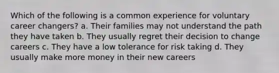 Which of the following is a common experience for voluntary career changers? a. Their families may not understand the path they have taken b. They usually regret their decision to change careers c. They have a low tolerance for risk taking d. They usually make more money in their new careers