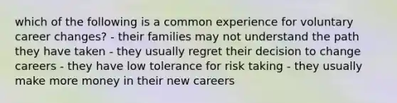 which of the following is a common experience for voluntary career changes? - their families may not understand the path they have taken - they usually regret their decision to change careers - they have low tolerance for risk taking - they usually make more money in their new careers