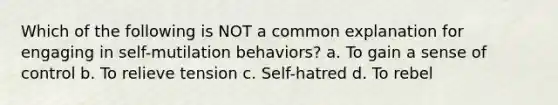 Which of the following is NOT a common explanation for engaging in self-mutilation behaviors? a. To gain a sense of control b. To relieve tension c. Self-hatred d. To rebel