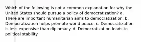 Which of the following is not a common explanation for why the United States should pursue a policy of democratization? a. There are important humanitarian aims to democratization. b. Democratization helps promote world peace. c. Democratization is less expensive than diplomacy. d. Democratization leads to political stability.