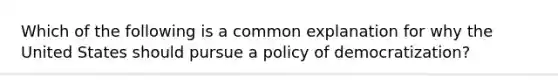 Which of the following is a common explanation for why the United States should pursue a policy of democratization?