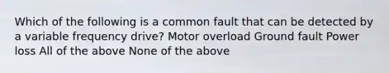 Which of the following is a common fault that can be detected by a variable frequency drive? Motor overload Ground fault Power loss All of the above None of the above