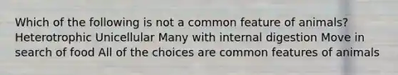 Which of the following is not a common feature of animals? Heterotrophic Unicellular Many with internal digestion Move in search of food All of the choices are common features of animals