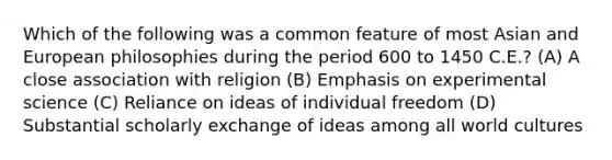 Which of the following was a common feature of most Asian and European philosophies during the period 600 to 1450 C.E.? (A) A close association with religion (B) Emphasis on experimental science (C) Reliance on ideas of individual freedom (D) Substantial scholarly exchange of ideas among all world cultures