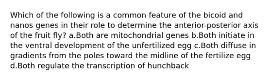 Which of the following is a common feature of the bicoid and nanos genes in their role to determine the anterior-posterior axis of the fruit fly? a.Both are mitochondrial genes b.Both initiate in the ventral development of the unfertilized egg c.Both diffuse in gradients from the poles toward the midline of the fertilize egg d.Both regulate the transcription of hunchback