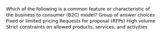 Which of the following is a common feature or characteristic of the business to consumer (B2C) model? Group of answer choices Fixed or limited pricing Requests for proposal (RFPs) High volume Strict constraints on allowed products, services, and activities