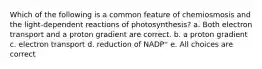 Which of the following is a common feature of chemiosmosis and the light-dependent reactions of photosynthesis? a. Both electron transport and a proton gradient are correct. b. a proton gradient c. electron transport d. reduction of NADP⁺ e. All choices are correct